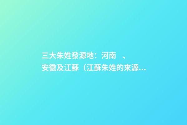 三大朱姓發源地：河南、安徽及江蘇（江蘇朱姓的來源和歷史）